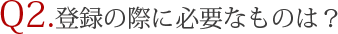 Q2.登録の際に必要なものは？